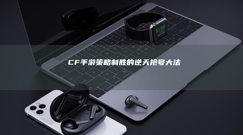 CF手游：策略制胜的逆天抢号大法